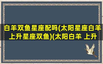 白羊双鱼星座配吗(太阳星座白羊上升星座双鱼)(太阳白羊 上升双鱼)